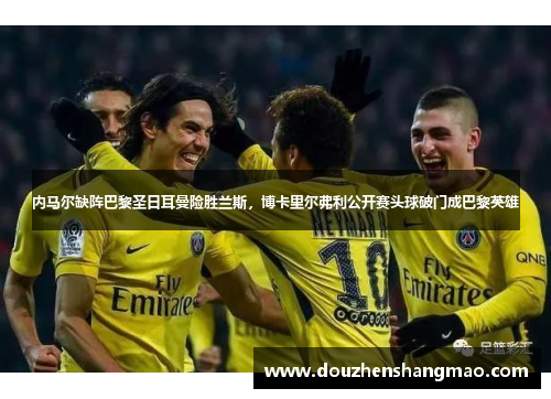 内马尔缺阵巴黎圣日耳曼险胜兰斯，博卡里尔弗利公开赛头球破门成巴黎英雄