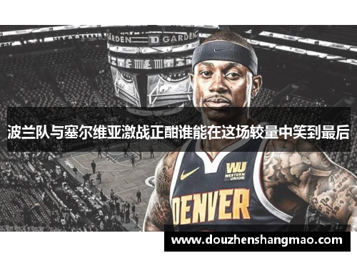 波兰队与塞尔维亚激战正酣谁能在这场较量中笑到最后
