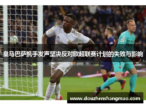 皇马巴萨携手发声坚决反对欧超联赛计划的失败与影响