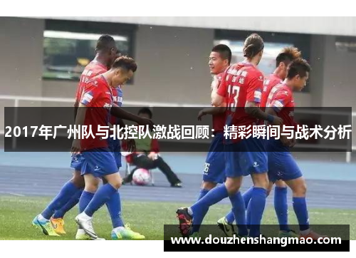 2017年广州队与北控队激战回顾：精彩瞬间与战术分析