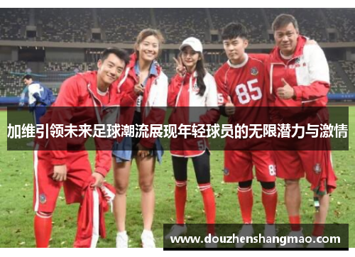 加维引领未来足球潮流展现年轻球员的无限潜力与激情