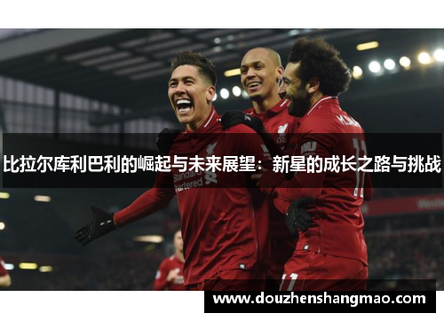 比拉尔库利巴利的崛起与未来展望：新星的成长之路与挑战