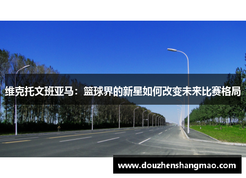 维克托文班亚马：篮球界的新星如何改变未来比赛格局